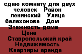 сдаю комнату для двух человек › Район ­ ленинский › Улица ­ балахонова › Дом ­ 13 › Этажность дома ­ 5 › Цена ­ 5 000 - Ставропольский край Недвижимость » Квартиры аренда   . Ставропольский край